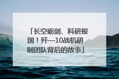 长空砺剑、科研报国！歼—10战机研制团队背后的故事