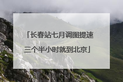 长春站七月调图提速 三个半小时就到北京