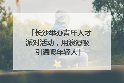 长沙举办青年人才派对活动，用浪漫吸引温暖年轻人