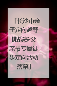 长沙市亲子定向越野挑战赛·父亲节专属徒步定向活动落幕