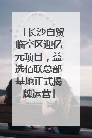 长沙自贸临空区迎亿元项目，益选佰联总部基地正式揭牌运营