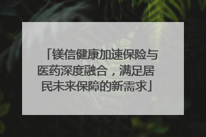 镁信健康加速保险与医药深度融合，满足居民未来保障的新需求