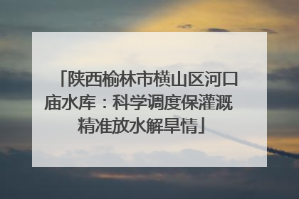 陕西榆林市横山区河口庙水库：科学调度保灌溉 精准放水解旱情