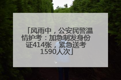 风雨中，公安民警温情护考：加急制发身份证414张，紧急送考1590人次