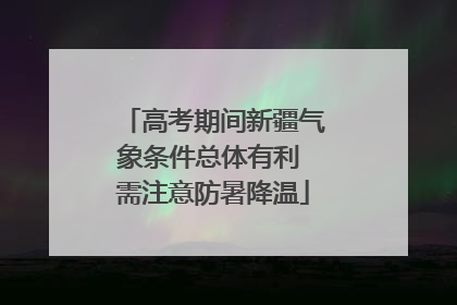 高考期间新疆气象条件总体有利 需注意防暑降温