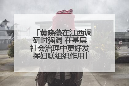 黄晓薇在江西调研时强调 在基层社会治理中更好发挥妇联组织作用