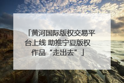 黄河国际版权交易平台上线 助推宁夏版权作品“走出去”