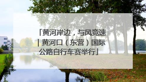 黄河岸边，与风竞速｜黄河口（东营）国际公路自行车赛举行