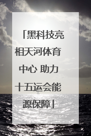 黑科技亮相天河体育中心 助力十五运会能源保障