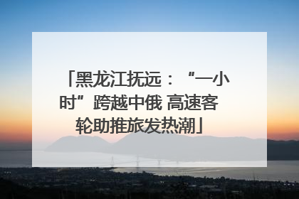 黑龙江抚远：“一小时”跨越中俄 高速客轮助推旅发热潮