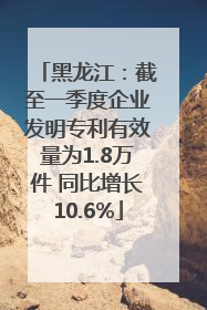 黑龙江：截至一季度企业发明专利有效量为1.8万件 同比增长10.6%