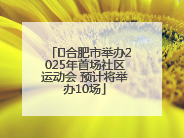 ﻿合肥市举办2025年首场社区运动会 预计将举办10场