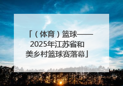 （体育）篮球——2025年江苏省和美乡村篮球赛落幕