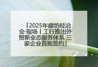 2025年廊坊经洽会·现场丨工行推出外贸新业态服务体系 三家企业首批签约