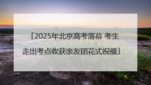 2025年北京高考落幕 考生走出考点收获亲友团花式祝福