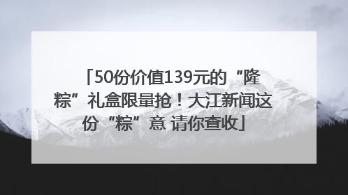 50份价值139元的“隆粽”礼盒限量抢！大江新闻这份“粽”意 请你查收