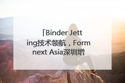 Binder Jetting技术领航，Formnext Asia深圳增材展解锁产业新动能
